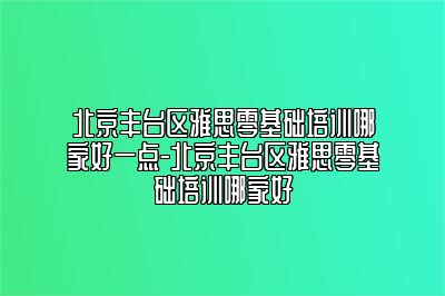 北京丰台区雅思零基础培训哪家好一点-北京丰台区雅思零基础培训哪家好