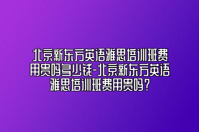 北京新东方英语雅思培训班费用贵吗多少钱-北京新东方英语雅思培训班费用贵吗？