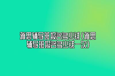 雅思辅导班报名多少钱(雅思辅导班报名多少钱一次)