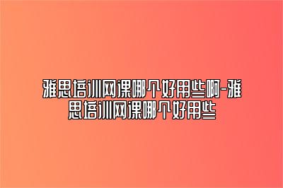 雅思培训网课哪个好用些啊-雅思培训网课哪个好用些