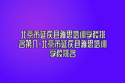 北京市延庆县雅思培训学校排名第几-北京市延庆县雅思培训学校排名