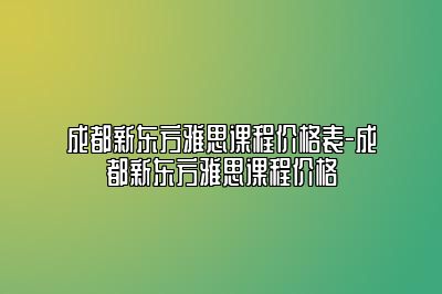成都新东方雅思课程价格表-成都新东方雅思课程价格