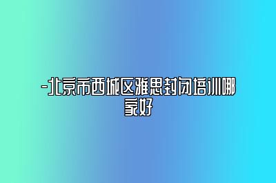 -北京市西城区雅思封闭培训哪家好
