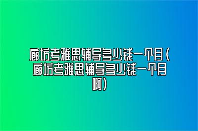 廊坊考雅思辅导多少钱一个月(廊坊考雅思辅导多少钱一个月啊)