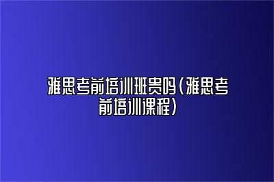 雅思考前培训班贵吗(雅思考前培训课程)