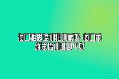 海口雅思培训班哪家好-海口市雅思培训班哪个好