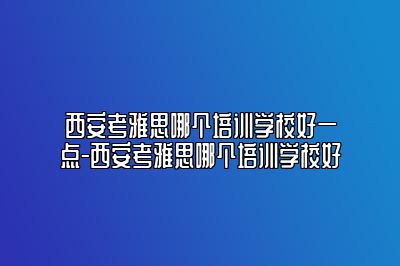 西安考雅思哪个培训学校好一点-西安考雅思哪个培训学校好