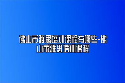 佛山市雅思培训课程有哪些-佛山市雅思培训课程