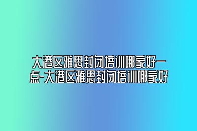 大港区雅思封闭培训哪家好一点-大港区雅思封闭培训哪家好