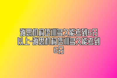 雅思机构培训多久能考到6分以上-雅思机构培训多久能考到6分
