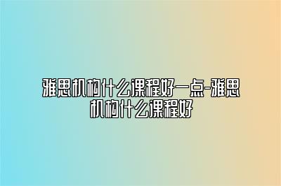 雅思机构什么课程好一点-雅思机构什么课程好