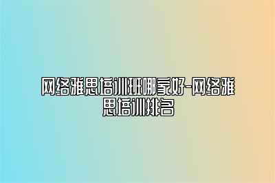 网络雅思培训班哪家好-网络雅思培训排名