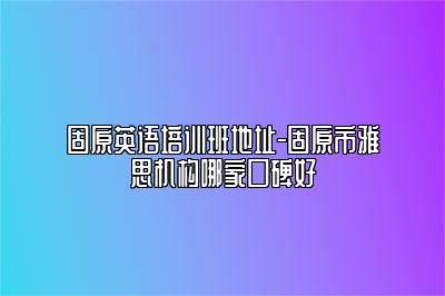 固原英语培训班地址-固原市雅思机构哪家口碑好