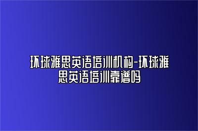 环球雅思英语培训机构-环球雅思英语培训靠谱吗
