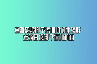 考雅思报哪个培训机构比较好-考雅思报哪个培训机构