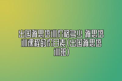 出国雅思培训价格多少 雅思培训课程的价目表(出国雅思培训班)