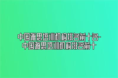 中国雅思培训机构排名前十名-中国雅思培训机构排名前十