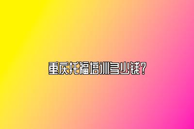 重庆托福培训多少钱？