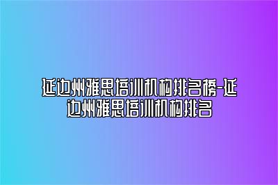 延边州雅思培训机构排名榜-延边州雅思培训机构排名