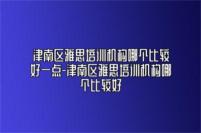 津南区雅思培训机构哪个比较好一点-津南区雅思培训机构哪个比较好