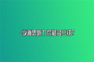 -学雅思听力价格多少钱?
