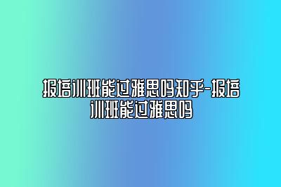 报培训班能过雅思吗知乎-报培训班能过雅思吗