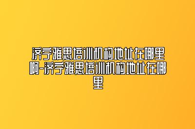 济宁雅思培训机构地址在哪里啊-济宁雅思培训机构地址在哪里