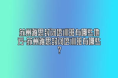 苏州雅思封闭培训班有哪些地方-苏州雅思封闭培训班有哪些？