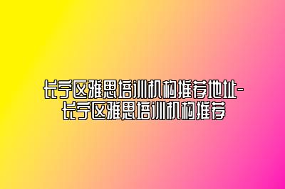 长宁区雅思培训机构推荐地址-长宁区雅思培训机构推荐