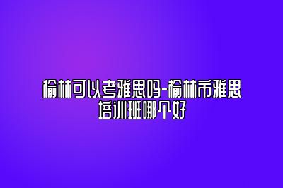 榆林可以考雅思吗-榆林市雅思培训班哪个好