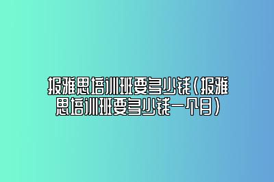 报雅思培训班要多少钱(报雅思培训班要多少钱一个月)