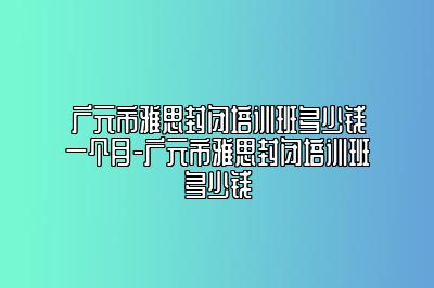 广元市雅思封闭培训班多少钱一个月-广元市雅思封闭培训班多少钱