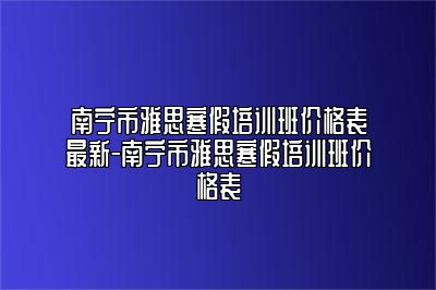 南宁市雅思寒假培训班价格表最新-南宁市雅思寒假培训班价格表