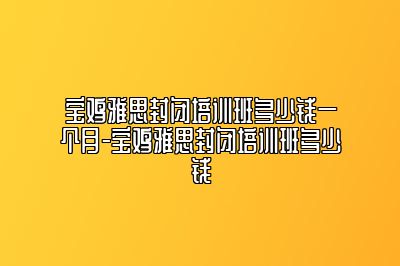 宝鸡雅思封闭培训班多少钱一个月-宝鸡雅思封闭培训班多少钱