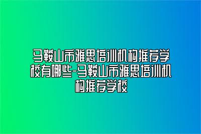 马鞍山市雅思培训机构推荐学校有哪些-马鞍山市雅思培训机构推荐学校