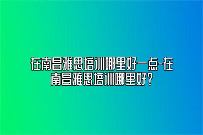 在南昌雅思培训哪里好一点-在南昌雅思培训哪里好？