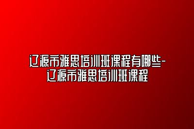 辽源市雅思培训班课程有哪些-辽源市雅思培训班课程
