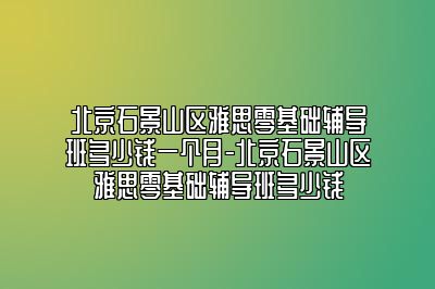 北京石景山区雅思零基础辅导班多少钱一个月-北京石景山区雅思零基础辅导班多少钱