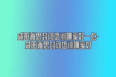 咸阳雅思封闭培训哪家好一点-咸阳雅思封闭培训哪家好