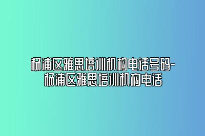 杨浦区雅思培训机构电话号码-杨浦区雅思培训机构电话