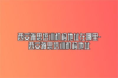 西安雅思培训机构地址在哪里-西安雅思培训机构地址