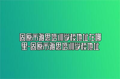 固原市雅思培训学校地址在哪里-固原市雅思培训学校地址