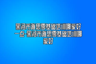 黑河市雅思零基础培训哪家好一点-黑河市雅思零基础培训哪家好