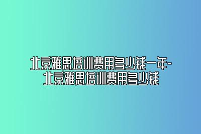 北京雅思培训费用多少钱一年-北京雅思培训费用多少钱