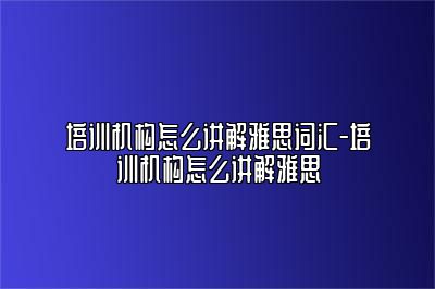 培训机构怎么讲解雅思词汇-培训机构怎么讲解雅思
