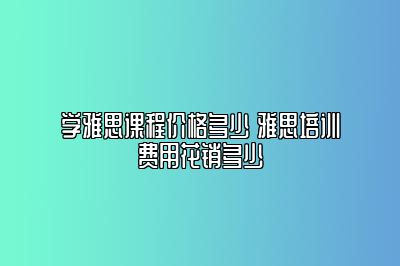 学雅思课程价格多少 雅思培训费用花销多少