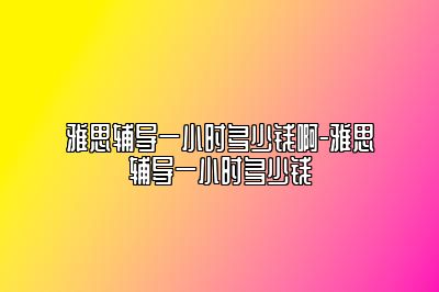 雅思辅导一小时多少钱啊-雅思辅导一小时多少钱