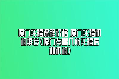 厦门托福课程价格 厦门托福机构推荐(厦门有哪几所托福培训机构)