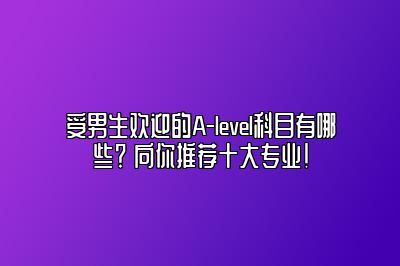 受男生欢迎的A-level科目有哪些？ 向你推荐十大专业！