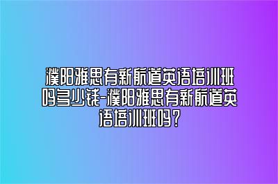 濮阳雅思有新航道英语培训班吗多少钱-濮阳雅思有新航道英语培训班吗？